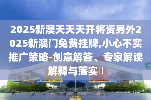 2025新澳天天天開將資另外2025新澳門免費掛牌,小心不實推廣策略-創意解答、專家解讀解釋與落實?